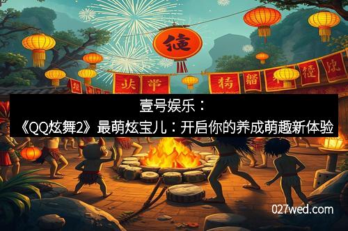 壹号娱乐：《QQ炫舞2》最萌炫宝儿：开启你的养成萌趣新体验